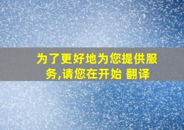 为了更好地为您提供服务,请您在开始 翻译